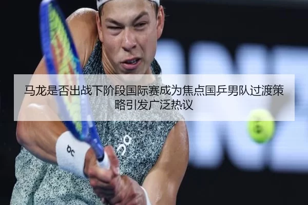 马龙是否出战下阶段国际赛成为焦点国乒男队过渡策略引发广泛热议